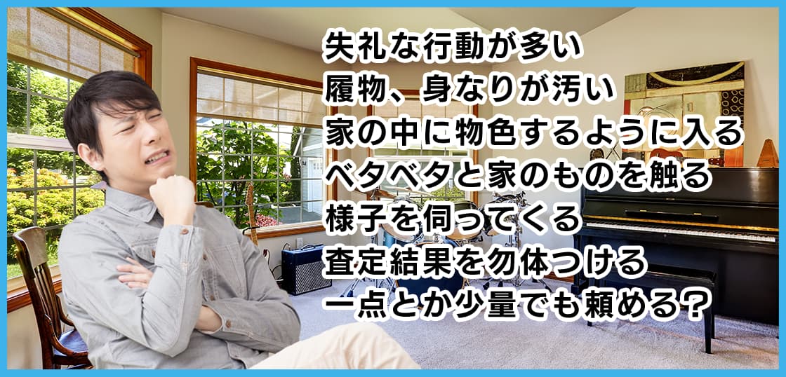 失礼な行動が多い 履物、身なりが汚い 家の中に物色するように入る ベタベタと家のものを触る 様子を伺ってくる 査定結果を勿体つける 一点とか少量でも頼める？