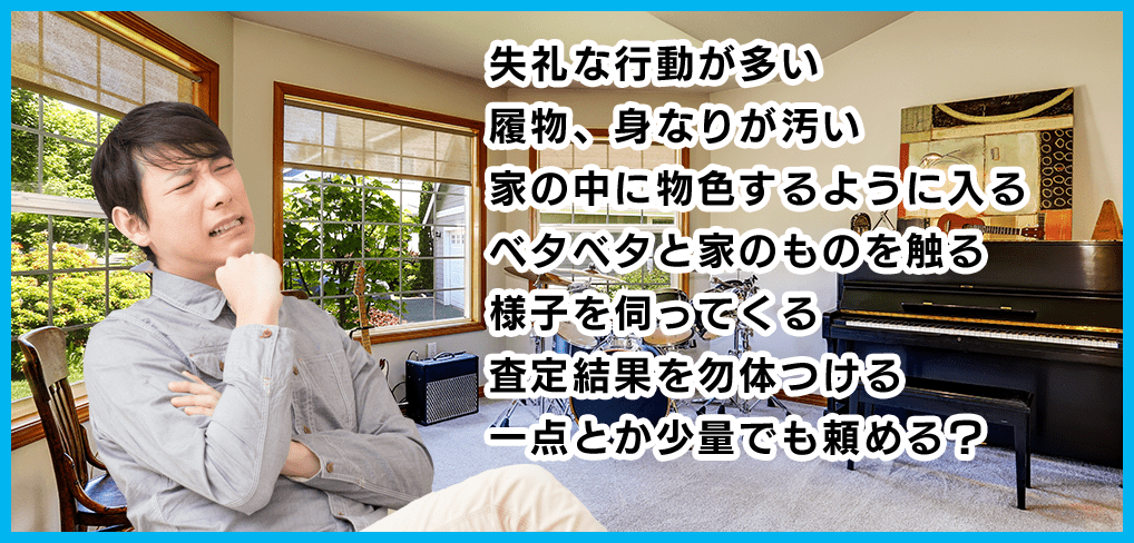失礼な行動が多い 履物、身なりが汚い 家の中に物色するように入る ベタベタと家のものを触る 様子を伺ってくる 査定結果を勿体つける 一点とか少量でも頼める？